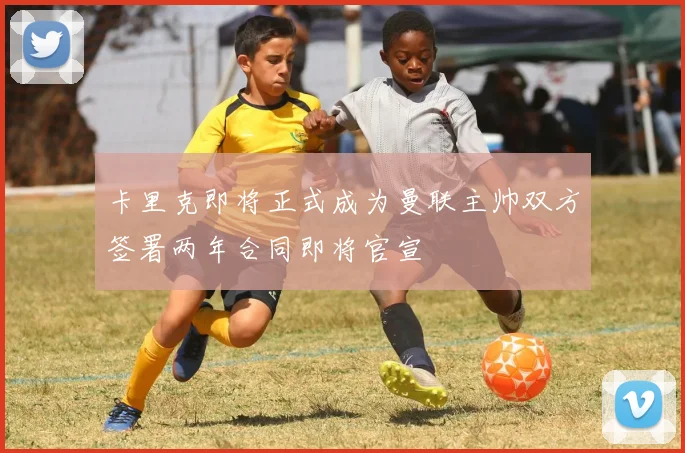 卡里克即将正式成为曼联主帅双方签署两年合同即将官宣