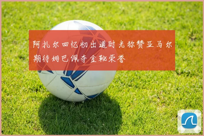 阿扎尔回忆初出道时光称赞亚马尔期待姆巴佩夺金靴荣誉