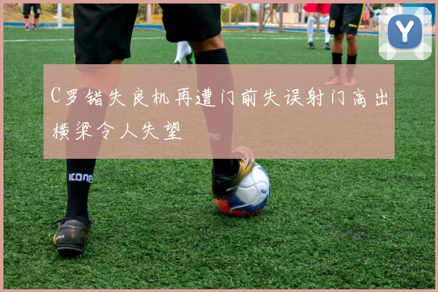 C罗错失良机再遭门前失误射门高出横梁令人失望