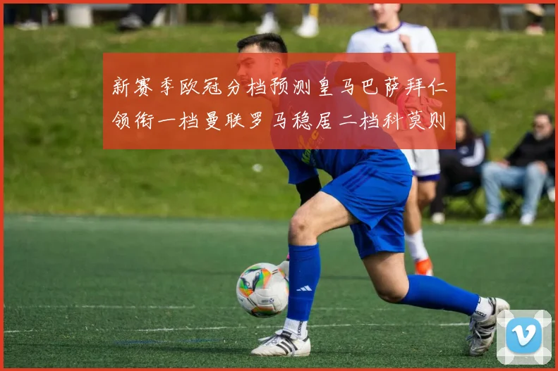 新赛季欧冠分档预测皇马巴萨拜仁领衔一档曼联罗马稳居二档科莫则在四档徘徊