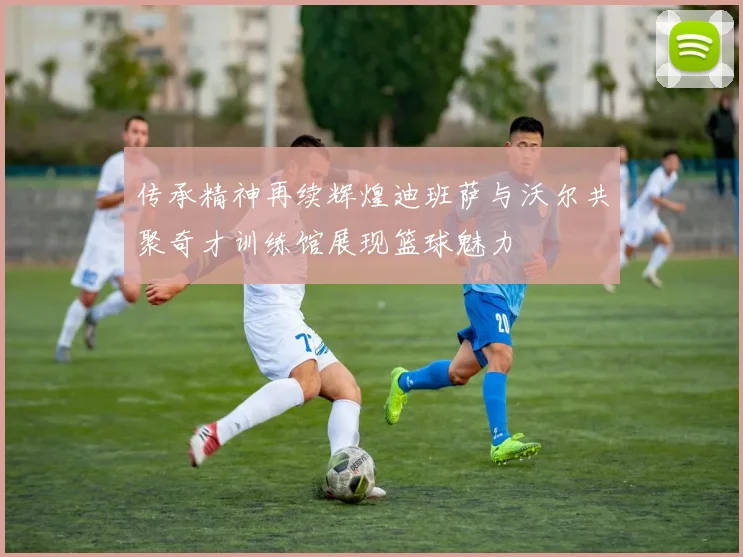 传承精神再续辉煌迪班萨与沃尔共聚奇才训练馆展现篮球魅力