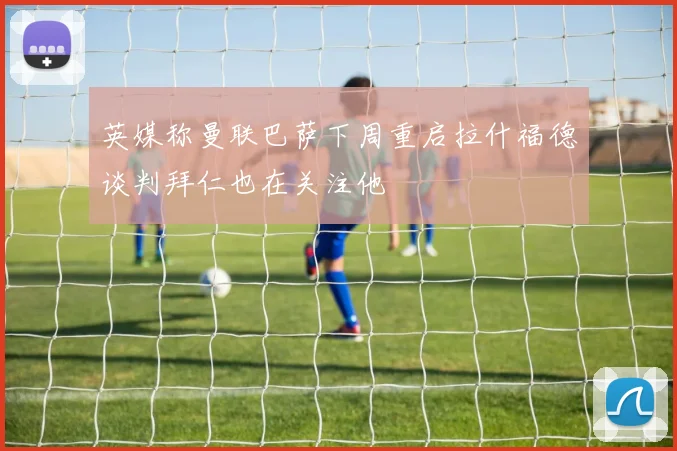 英媒称曼联巴萨下周重启拉什福德谈判拜仁也在关注他