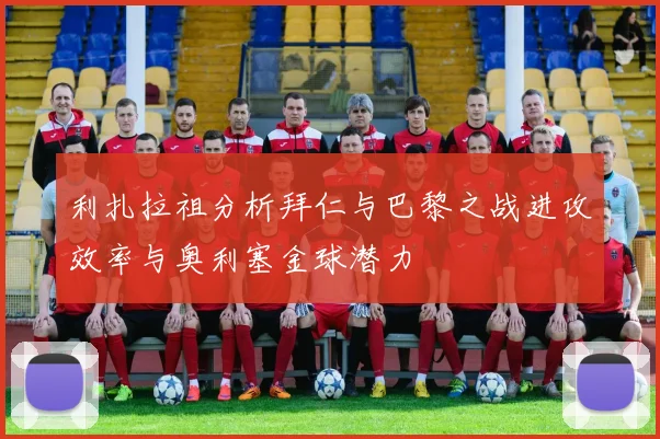 利扎拉祖分析拜仁与巴黎之战进攻效率与奥利塞金球潜力