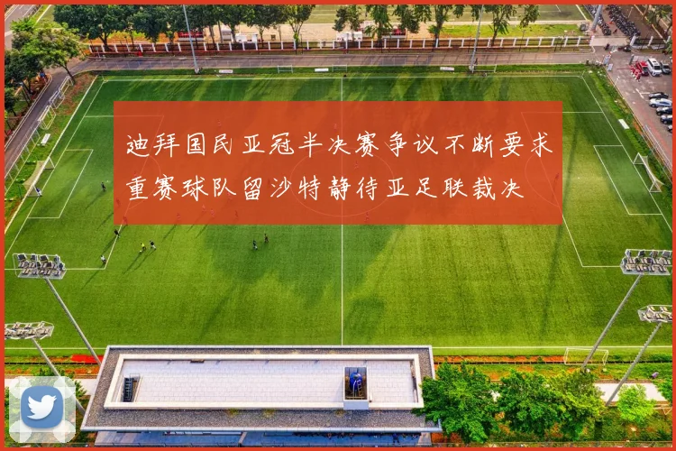 迪拜国民亚冠半决赛争议不断要求重赛球队留沙特静待亚足联裁决