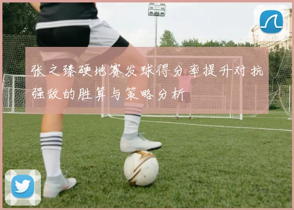 张之臻硬地赛发球得分率提升对抗强敌的胜算与策略分析