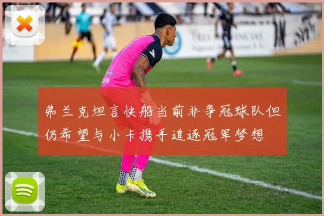 弗兰克坦言快船当前非争冠球队但仍希望与小卡携手追逐冠军梦想