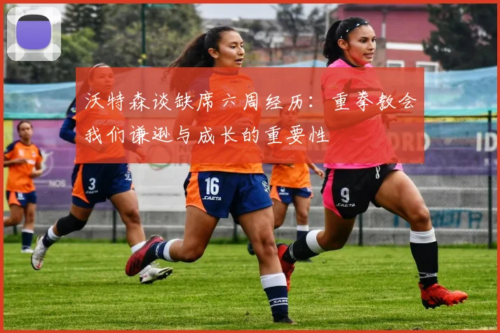 沃特森谈缺席六周经历：重拳教会我们谦逊与成长的重要性