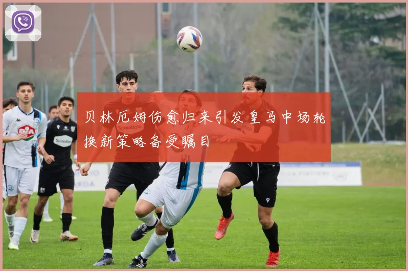 贝林厄姆伤愈归来引发皇马中场轮换新策略备受瞩目