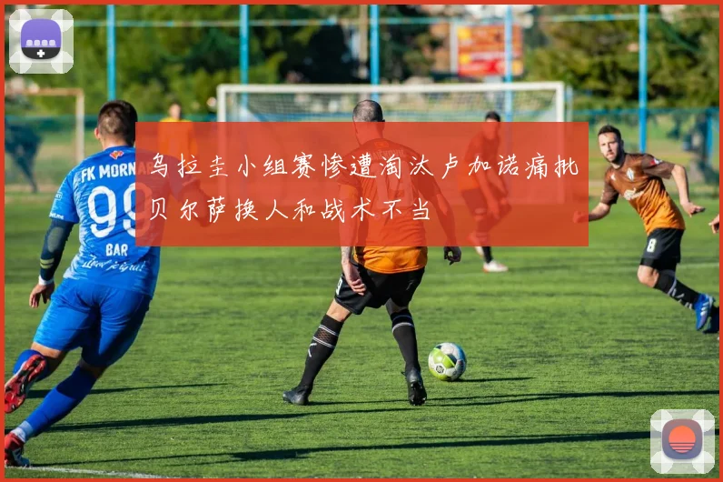 乌拉圭小组赛惨遭淘汰卢加诺痛批贝尔萨换人和战术不当