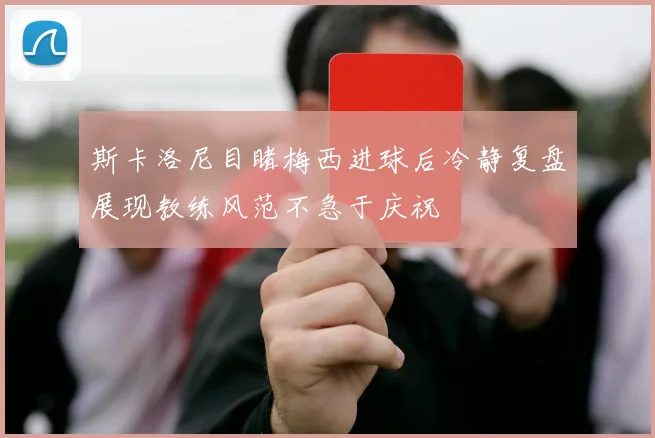 斯卡洛尼目睹梅西进球后冷静复盘展现教练风范不急于庆祝
