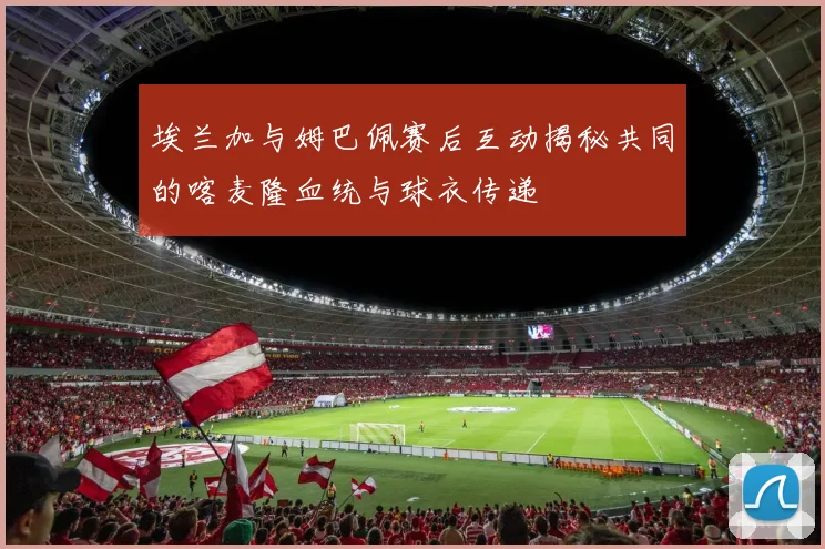 埃兰加与姆巴佩赛后互动揭秘共同的喀麦隆血统与球衣传递