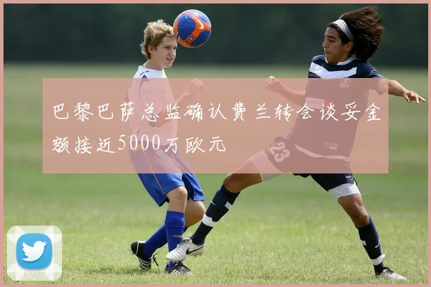 巴黎巴萨总监确认费兰转会谈妥金额接近5000万欧元