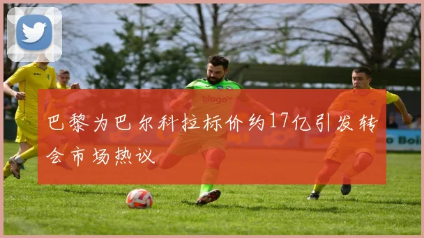 巴黎为巴尔科拉标价约17亿引发转会市场热议