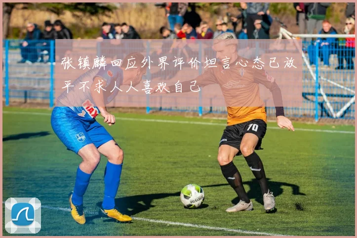 张镇麟回应外界评价坦言心态已放平不求人人喜欢自己