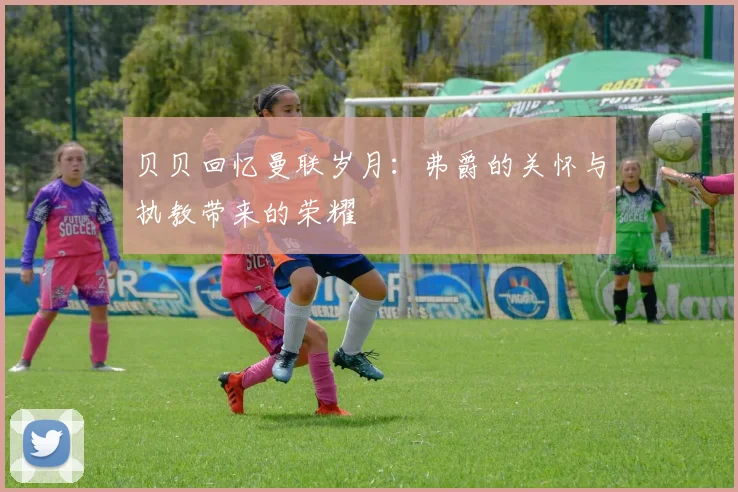 贝贝回忆曼联岁月：弗爵的关怀与执教带来的荣耀