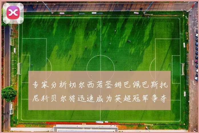 专家分析切尔西若签姆巴佩巴斯托尼科贝尔将迅速成为英超冠军争夺者