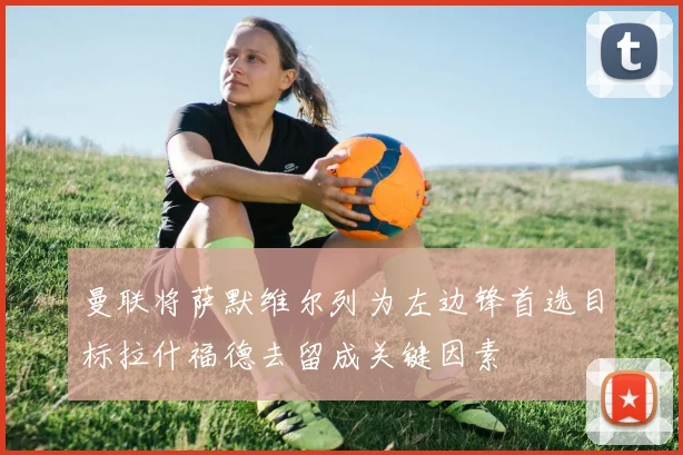 曼联将萨默维尔列为左边锋首选目标拉什福德去留成关键因素