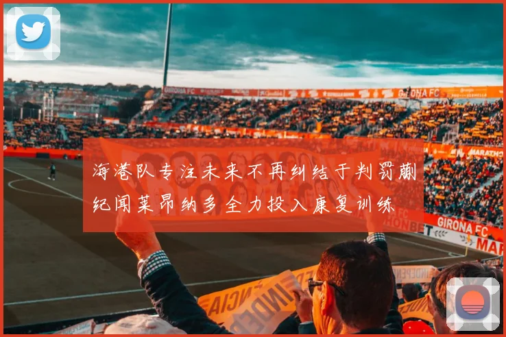 海港队专注未来不再纠结于判罚蒯纪闻莱昂纳多全力投入康复训练