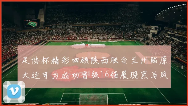 足协杯精彩回顾陕西联合兰州陇原大连可为成功晋级16强展现黑马风采