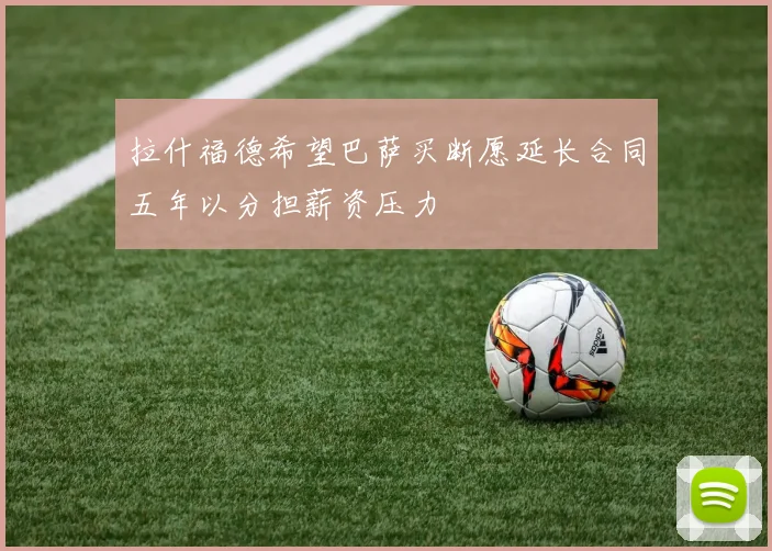 拉什福德希望巴萨买断愿延长合同五年以分担薪资压力