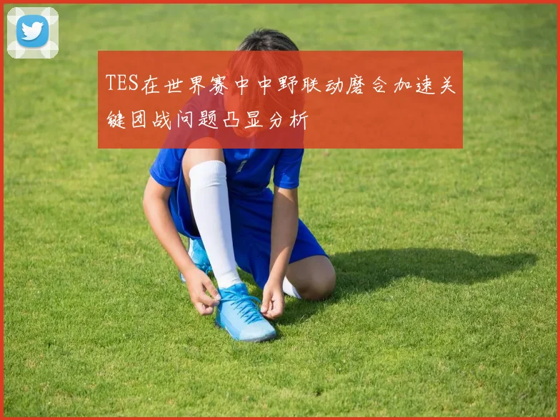 TES在世界赛中中野联动磨合加速关键团战问题凸显分析