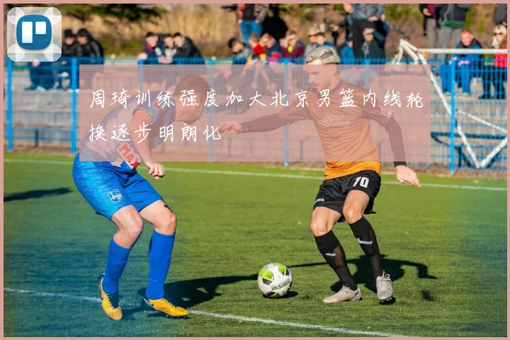 周琦训练强度加大北京男篮内线轮换逐步明朗化