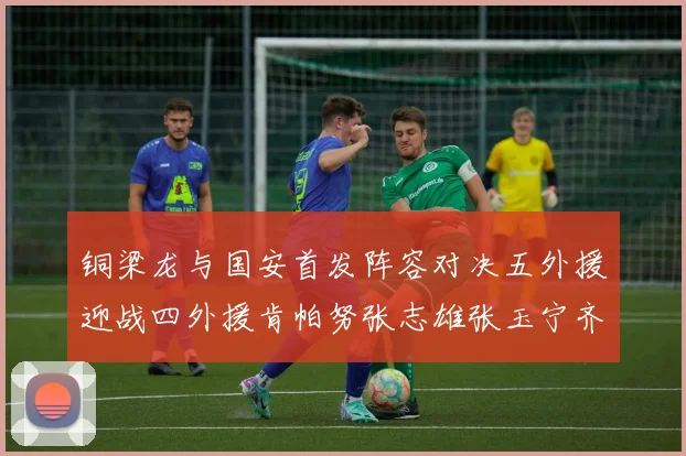 铜梁龙与国安首发阵容对决五外援迎战四外援肯帕努张志雄张玉宁齐上阵