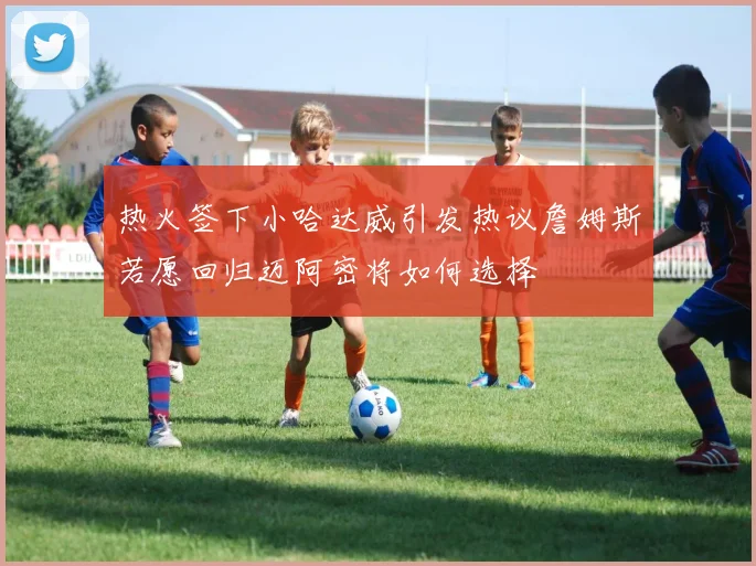 热火签下小哈达威引发热议詹姆斯若愿回归迈阿密将如何选择