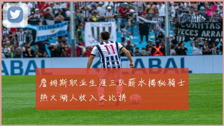 詹姆斯职业生涯三队薪水揭秘骑士热火湖人收入大比拼