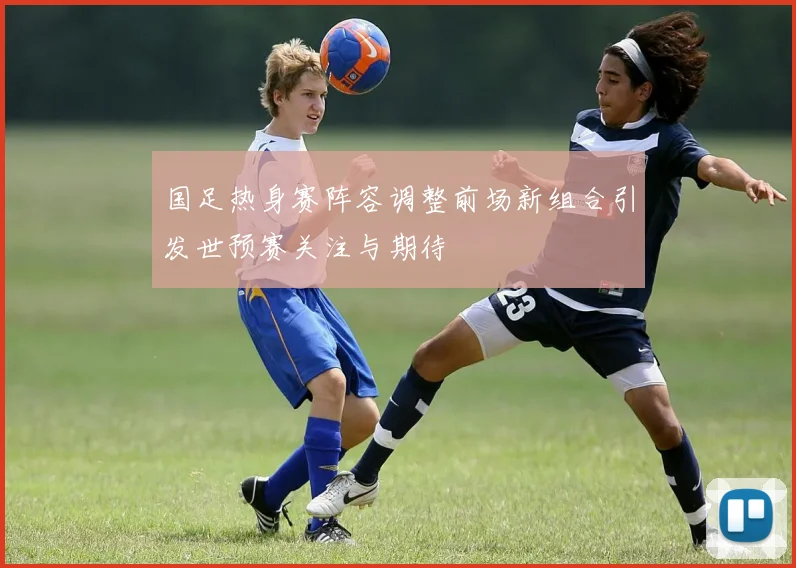 国足热身赛阵容调整前场新组合引发世预赛关注与期待